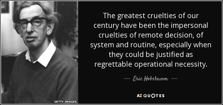 The greatest cruelties of our century have been the impersonal cruelties of remote decision, of system and routine, especially when they could be justified as regrettable operational necessity. - Eric Hobsbawm