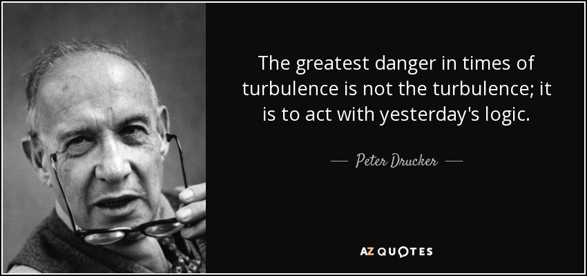 The greatest danger in times of turbulence is not the turbulence; it is to act with yesterday's logic. - Peter Drucker