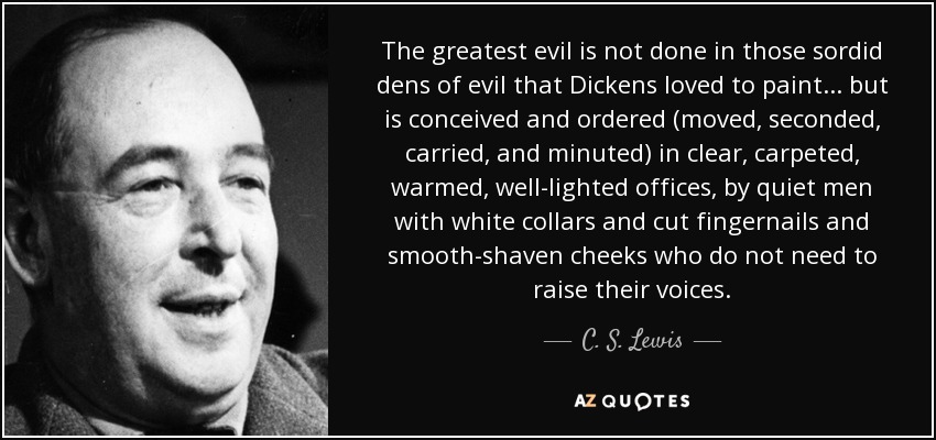 The greatest evil is not done in those sordid dens of evil that Dickens loved to paint ... but is conceived and ordered (moved, seconded, carried, and minuted) in clear, carpeted, warmed, well-lighted offices, by quiet men with white collars and cut fingernails and smooth-shaven cheeks who do not need to raise their voices. - C. S. Lewis