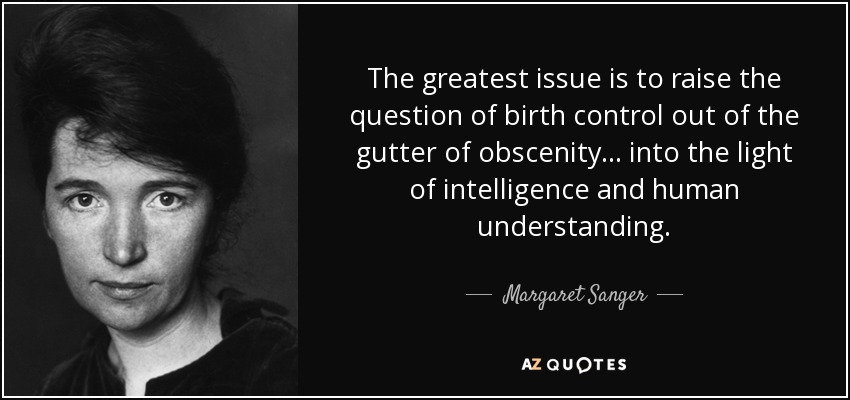 The greatest issue is to raise the question of birth control out of the gutter of obscenity ... into the light of intelligence and human understanding. - Margaret Sanger