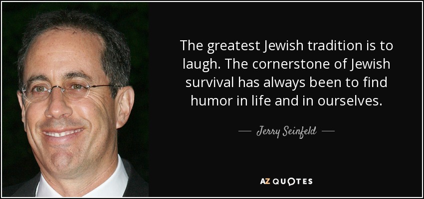 The greatest Jewish tradition is to laugh. The cornerstone of Jewish survival has always been to find humor in life and in ourselves. - Jerry Seinfeld