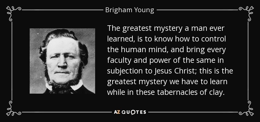 The greatest mystery a man ever learned, is to know how to control the human mind, and bring every faculty and power of the same in subjection to Jesus Christ; this is the greatest mystery we have to learn while in these tabernacles of clay. - Brigham Young