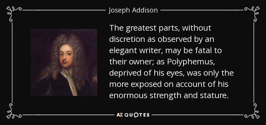 The greatest parts, without discretion as observed by an elegant writer, may be fatal to their owner; as Polyphemus, deprived of his eyes, was only the more exposed on account of his enormous strength and stature. - Joseph Addison