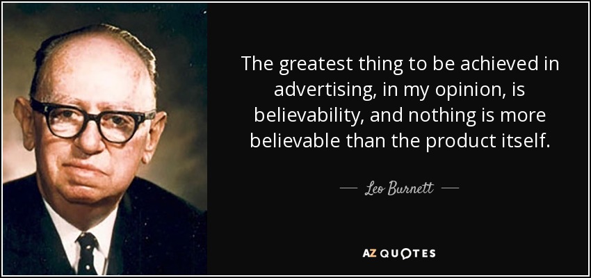 The greatest thing to be achieved in advertising, in my opinion, is believability, and nothing is more believable than the product itself. - Leo Burnett