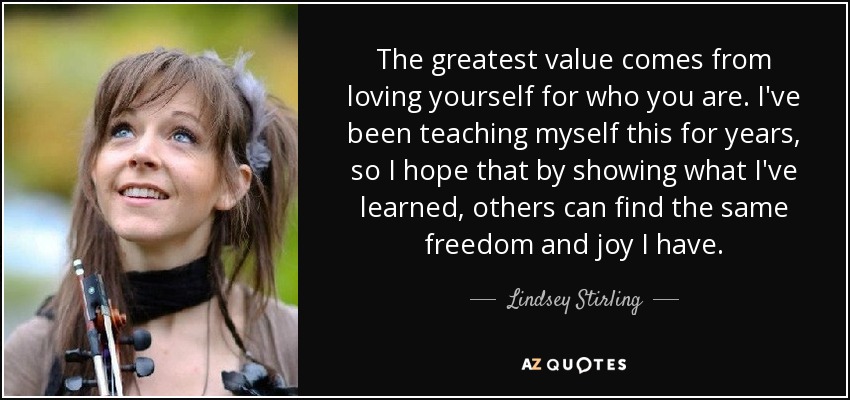 The greatest value comes from loving yourself for who you are. I've been teaching myself this for years, so I hope that by showing what I've learned, others can find the same freedom and joy I have. - Lindsey Stirling