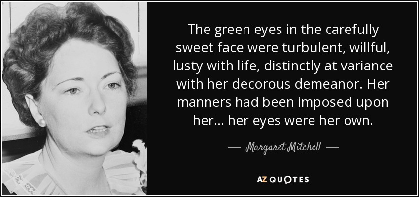 The green eyes in the carefully sweet face were turbulent, willful, lusty with life, distinctly at variance with her decorous demeanor. Her manners had been imposed upon her ... her eyes were her own. - Margaret Mitchell