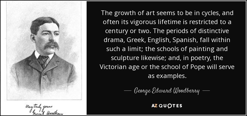 The growth of art seems to be in cycles, and often its vigorous lifetime is restricted to a century or two. The periods of distinctive drama, Greek, English, Spanish, fall within such a limit; the schools of painting and sculpture likewise; and, in poetry, the Victorian age or the school of Pope will serve as examples. - George Edward Woodberry