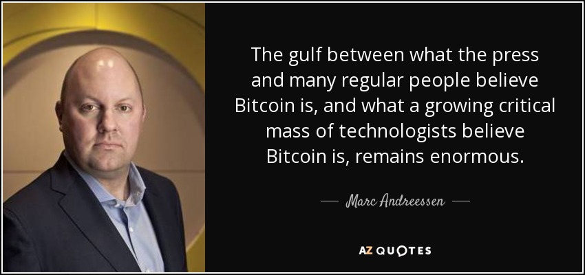 The gulf between what the press and many regular people believe Bitcoin is, and what a growing critical mass of technologists believe Bitcoin is, remains enormous. - Marc Andreessen