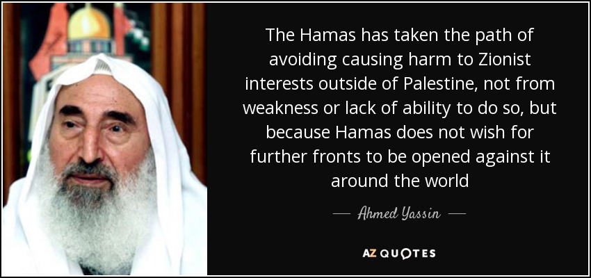 The Hamas has taken the path of avoiding causing harm to Zionist interests outside of Palestine, not from weakness or lack of ability to do so, but because Hamas does not wish for further fronts to be opened against it around the world - Ahmed Yassin