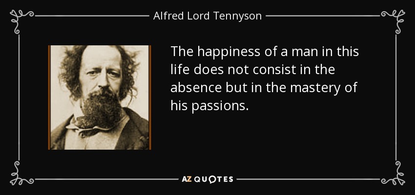 The happiness of a man in this life does not consist in the absence but in the mastery of his passions. - Alfred Lord Tennyson
