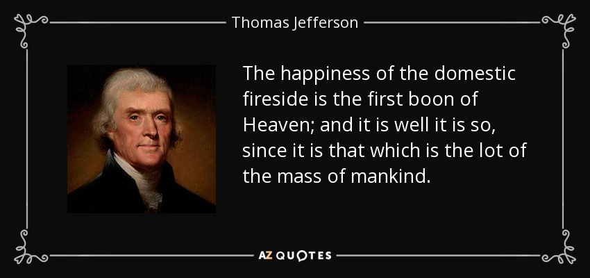 The happiness of the domestic fireside is the first boon of Heaven; and it is well it is so, since it is that which is the lot of the mass of mankind. - Thomas Jefferson