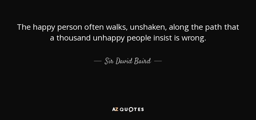 The happy person often walks, unshaken, along the path that a thousand unhappy people insist is wrong. - Sir David Baird, 1st Baronet