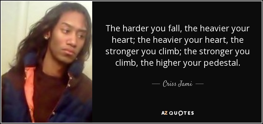 The harder you fall, the heavier your heart; the heavier your heart, the stronger you climb; the stronger you climb, the higher your pedestal. - Criss Jami