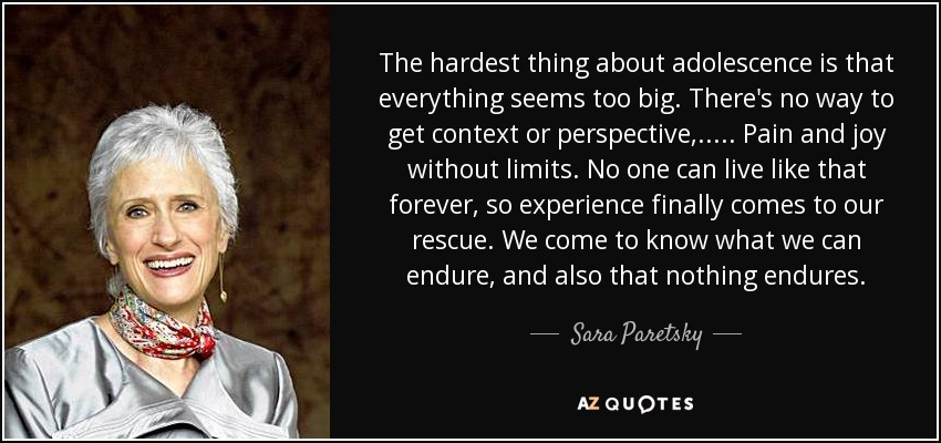 The hardest thing about adolescence is that everything seems too big. There's no way to get context or perspective, ..... Pain and joy without limits. No one can live like that forever, so experience finally comes to our rescue. We come to know what we can endure, and also that nothing endures. - Sara Paretsky