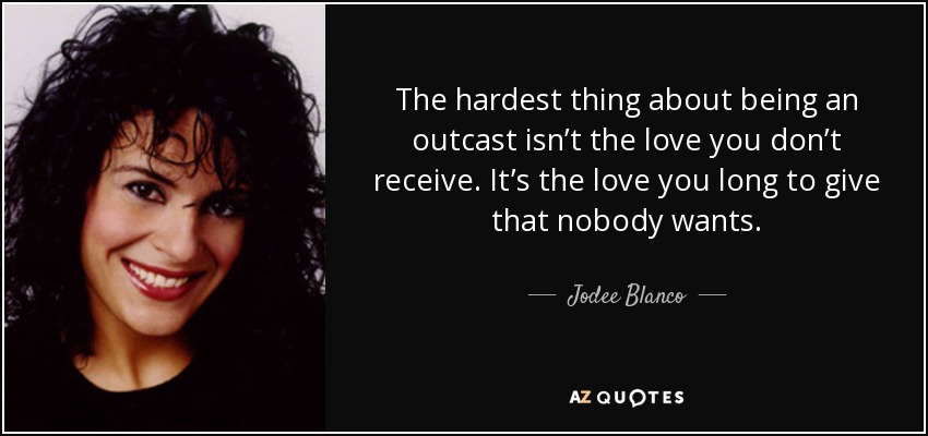 The hardest thing about being an outcast isn’t the love you don’t receive. It’s the love you long to give that nobody wants. - Jodee Blanco