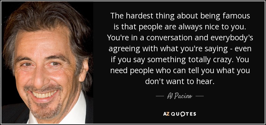 The hardest thing about being famous is that people are always nice to you. You're in a conversation and everybody's agreeing with what you're saying - even if you say something totally crazy. You need people who can tell you what you don't want to hear. - Al Pacino