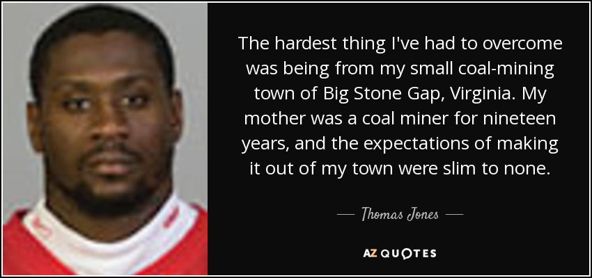 The hardest thing I've had to overcome was being from my small coal-mining town of Big Stone Gap, Virginia. My mother was a coal miner for nineteen years, and the expectations of making it out of my town were slim to none. - Thomas Jones