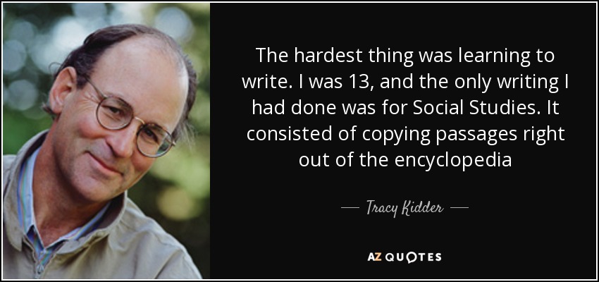 The hardest thing was learning to write. I was 13, and the only writing I had done was for Social Studies. It consisted of copying passages right out of the encyclopedia - Tracy Kidder