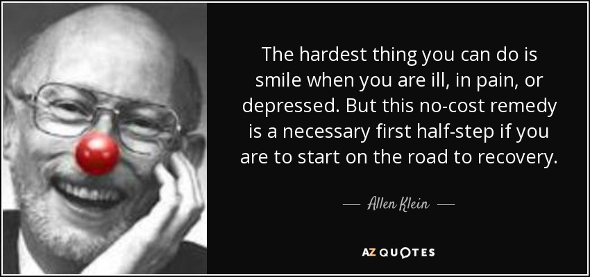 The hardest thing you can do is smile when you are ill, in pain, or depressed. But this no-cost remedy is a necessary first half-step if you are to start on the road to recovery. - Allen Klein