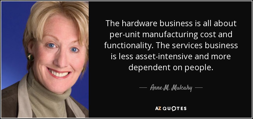 The hardware business is all about per-unit manufacturing cost and functionality. The services business is less asset-intensive and more dependent on people. - Anne M. Mulcahy