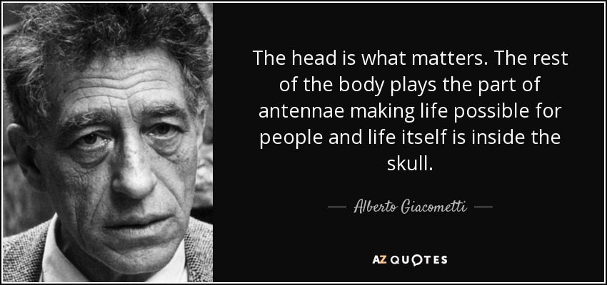 The head is what matters. The rest of the body plays the part of antennae making life possible for people and life itself is inside the skull. - Alberto Giacometti