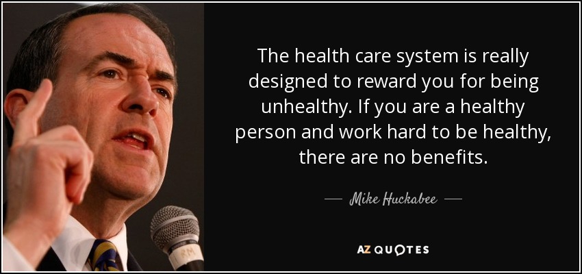 The health care system is really designed to reward you for being unhealthy. If you are a healthy person and work hard to be healthy, there are no benefits. - Mike Huckabee