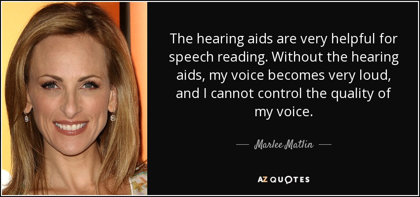 The hearing aids are very helpful for speech reading. Without the hearing aids, my voice becomes very loud, and I cannot control the quality of my voice. - Marlee Matlin