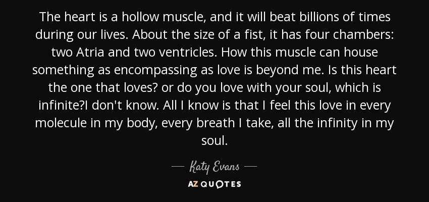 The heart is a hollow muscle, and it will beat billions of times during our lives. About the size of a fist, it has four chambers: two Atria and two ventricles. How this muscle can house something as encompassing as love is beyond me. Is this heart the one that loves? or do you love with your soul, which is infinite?I don't know. All I know is that I feel this love in every molecule in my body, every breath I take, all the infinity in my soul. - Katy Evans