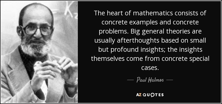 The heart of mathematics consists of concrete examples and concrete problems. Big general theories are usually afterthoughts based on small but profound insights; the insights themselves come from concrete special cases. - Paul Halmos