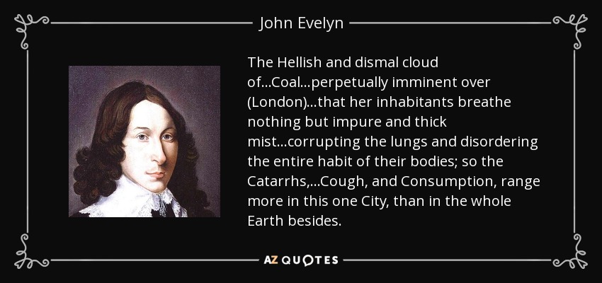 The Hellish and dismal cloud of...Coal...perpetually imminent over (London) ...that her inhabitants breathe nothing but impure and thick mist...corrupting the lungs and disordering the entire habit of their bodies; so the Catarrhs,...Cough, and Consumption, range more in this one City, than in the whole Earth besides. - John Evelyn