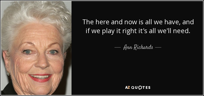 The here and now is all we have, and if we play it right it's all we'll need. - Ann Richards