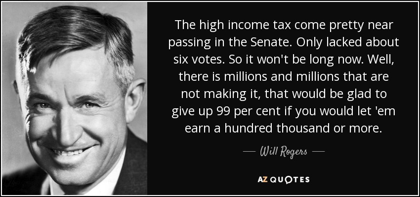 El impuesto sobre la renta alta estuvo a punto de aprobarse en el Senado. Sólo le faltaron unos seis votos. Así que no tardará mucho. Bueno, hay millones y millones que no lo están logrando, que estarían encantados de renunciar al 99 por ciento si les dejaras ganar cien mil o más. - Will Rogers