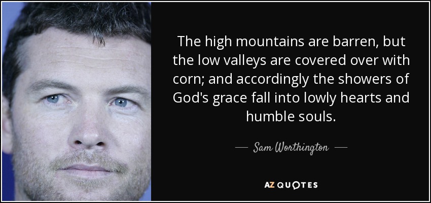 The high mountains are barren, but the low valleys are covered over with corn; and accordingly the showers of God's grace fall into lowly hearts and humble souls. - Sam Worthington