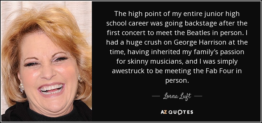 El punto álgido de toda mi carrera en el instituto fue ir entre bastidores después del primer concierto para conocer a los Beatles en persona. Estaba enamoradísima de George Harrison, ya que había heredado la pasión de mi familia por los músicos delgados, y me impresionó conocer a los Fab Four en persona. - Lorna Luft