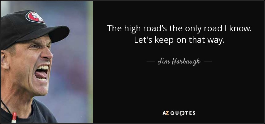 The high road's the only road I know. Let's keep on that way. - Jim Harbaugh