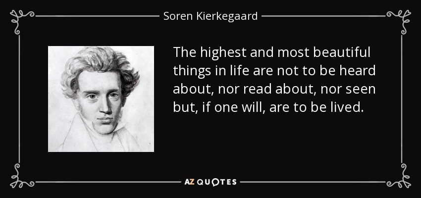 The highest and most beautiful things in life are not to be heard about, nor read about, nor seen but, if one will, are to be lived. - Soren Kierkegaard