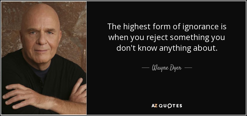 The highest form of ignorance is when you reject something you don't know anything about. - Wayne Dyer