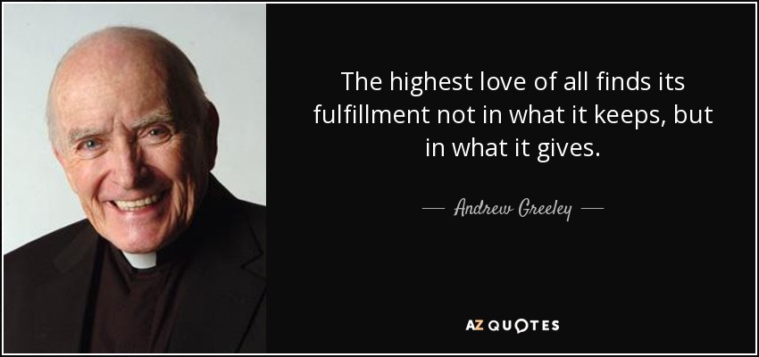 The highest love of all finds its fulfillment not in what it keeps, but in what it gives. - Andrew Greeley