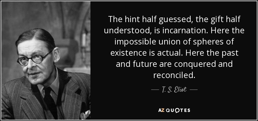 The hint half guessed, the gift half understood, is incarnation. Here the impossible union of spheres of existence is actual. Here the past and future are conquered and reconciled. - T. S. Eliot