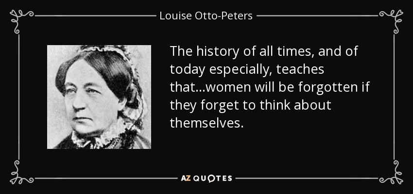 The history of all times, and of today especially, teaches that...women will be forgotten if they forget to think about themselves. - Louise Otto-Peters