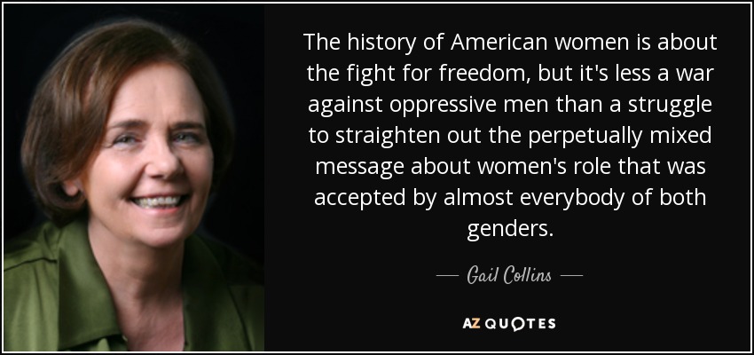 La historia de las mujeres estadounidenses trata de la lucha por la libertad, pero es menos una guerra contra los hombres opresores que una lucha por enderezar el mensaje perpetuamente confuso sobre el papel de la mujer que era aceptado por casi todo el mundo de ambos sexos. - Gail Collins