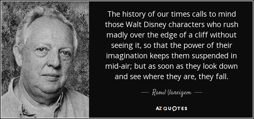 The history of our times calls to mind those Walt Disney characters who rush madly over the edge of a cliff without seeing it, so that the power of their imagination keeps them suspended in mid-air; but as soon as they look down and see where they are, they fall. - Raoul Vaneigem