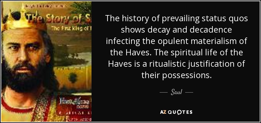 The history of prevailing status quos shows decay and decadence infecting the opulent materialism of the Haves. The spiritual life of the Haves is a ritualistic justification of their possessions. - Saul