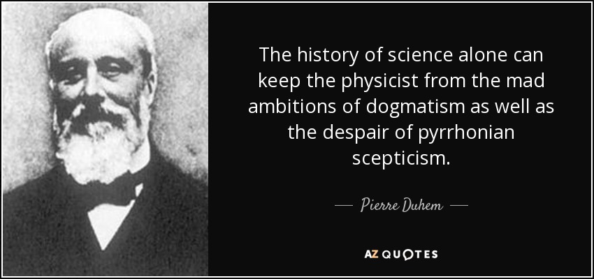 The history of science alone can keep the physicist from the mad ambitions of dogmatism as well as the despair of pyrrhonian scepticism. - Pierre Duhem