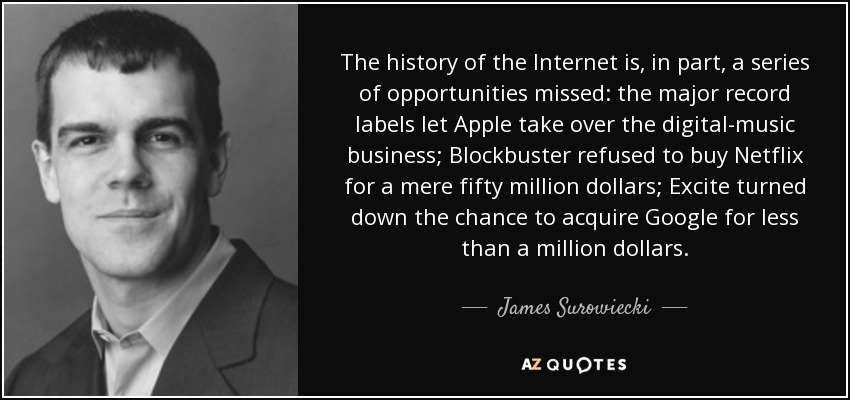 The history of the Internet is, in part, a series of opportunities missed: the major record labels let Apple take over the digital-music business; Blockbuster refused to buy Netflix for a mere fifty million dollars; Excite turned down the chance to acquire Google for less than a million dollars. - James Surowiecki