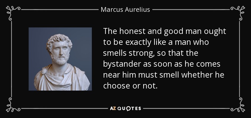 The honest and good man ought to be exactly like a man who smells strong, so that the bystander as soon as he comes near him must smell whether he choose or not. - Marcus Aurelius