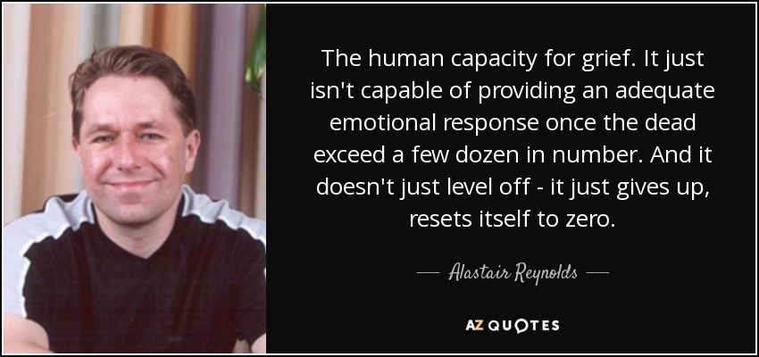 The human capacity for grief. It just isn't capable of providing an adequate emotional response once the dead exceed a few dozen in number. And it doesn't just level off - it just gives up, resets itself to zero. - Alastair Reynolds