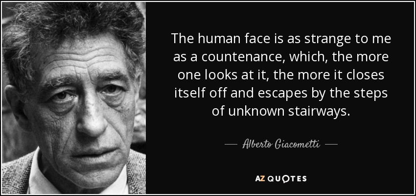 The human face is as strange to me as a countenance, which, the more one looks at it, the more it closes itself off and escapes by the steps of unknown stairways. - Alberto Giacometti