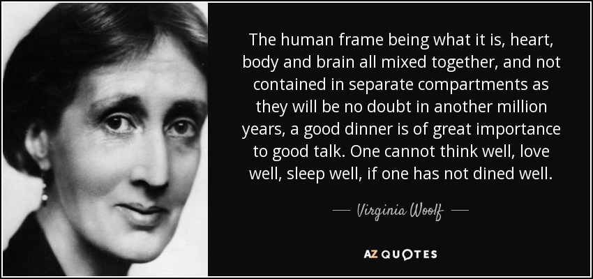 The human frame being what it is, heart, body and brain all mixed together, and not contained in separate compartments as they will be no doubt in another million years, a good dinner is of great importance to good talk. One cannot think well, love well, sleep well, if one has not dined well. - Virginia Woolf