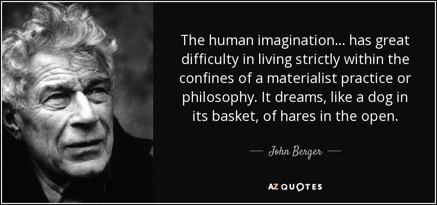 The human imagination... has great difficulty in living strictly within the confines of a materialist practice or philosophy. It dreams, like a dog in its basket, of hares in the open. - John Berger